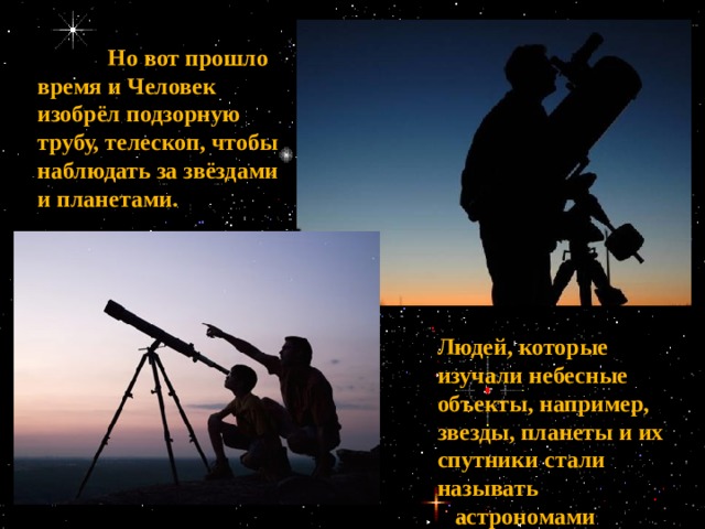 Людей, которые изучали небесные объекты, например, звезды, планеты и их спутники стали называть  астрономами   Но вот прошло время и Человек изобрёл подзорную трубу, телескоп, чтобы наблюдать за звёздами и планетами. 