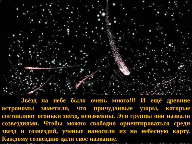    Звёзд на небе было очень много!!! И ещё древние астрономы заметили, что причудливые узоры, которые составляют огоньки звёзд, неизменны. Эти группы они назвали созвездиями . Чтобы можно свободно ориентироваться среди звезд и созвездий, ученые наносили их на небесную карту. Каждому созвездию дали свое название. 