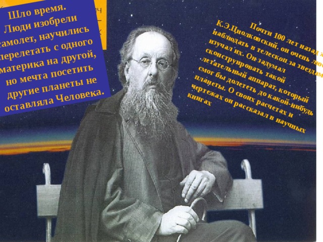 Шло время. Люди изобрели самолет, научились перелетать с одного материка на другой, но мечта посетить другие планеты не оставляла Человека.  Почти 100 лет назад жил К.Э.Циолковский. он очень любил наблюдать в телескоп за звездами и изучал их. Он задумал сконструировать такой летательный аппарат, который смог бы долететь до какой-нибудь планеты. О своих расчетах и чертежах он рассказал в научных книгах  