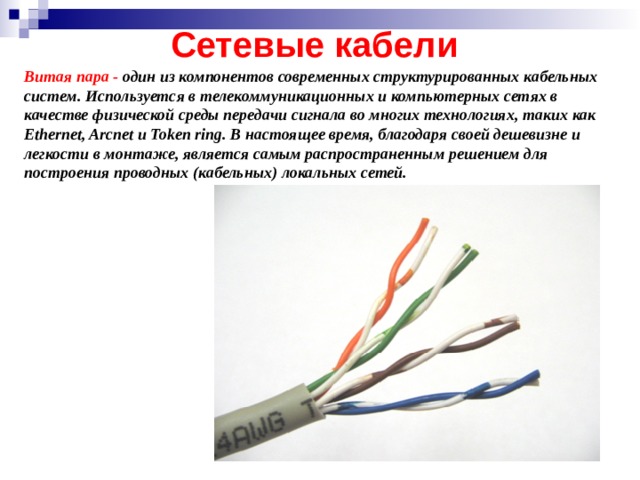 Сетевые кабели Витая пара - один из компонентов современных структурированных кабельных систем. Используется в телекоммуникационных и компьютерных сетях в качестве физической среды передачи сигнала во многих технологиях, таких как Ethernet, Arcnet и Token ring. В настоящее время, благодаря своей дешевизне и легкости в монтаже, является самым распространенным решением для построения проводных (кабельных) локальных сетей. 