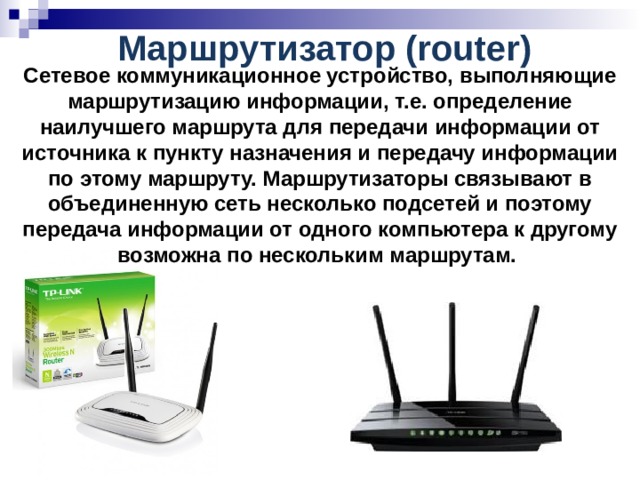 Маршрутизатор (router)  Сетевое коммуникационное устройство, выполняющие маршрутизацию информации, т.е. определение наилучшего маршрута для передачи информации от источника к пункту назначения и передачу информации по этому маршруту. Маршрутизаторы связывают в объединенную сеть несколько подсетей и поэтому передача информации от одного компьютера к другому возможна по нескольким маршрутам. 