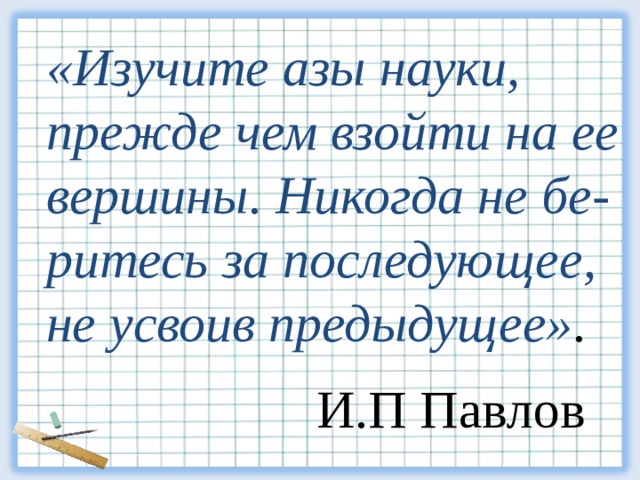 «Изучите азы науки,  прежде чем взойти на ее вершины. Никогда не бе - ритесь  за  последующее, не усвоив предыдущее» . И.П Павлов 