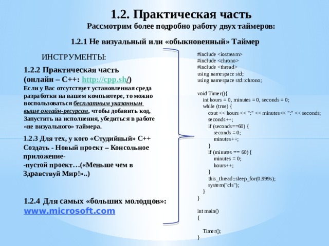 1.2. Практическая часть Рассмотрим более подробно работу двух таймеров:  1.2.1 Не визуальный или «обыкновенный» Таймер #include  #include  #include  using namespace std; using namespace std::chrono; void Timer(){  int hours = 0, minutes = 0, seconds = 0;  while (true) {  cout  seconds++;  if (seconds==60) {  seconds = 0;  minutes++;  }  if (minutes == 60) {  minutes = 0;  hours++;  }  this_thread::sleep_for(0.999s);  system(