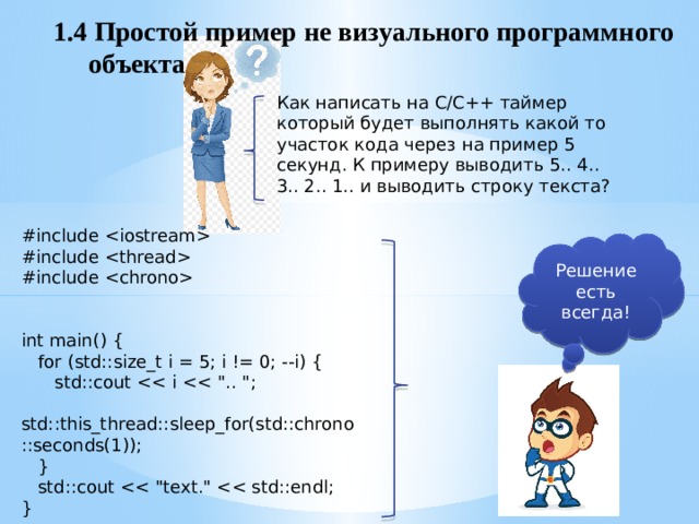 1.4 Простой пример не визуального программного  объекта Как написать на С/С++ таймер который будет выполнять какой то участок кода через на пример 5 секунд. К примеру выводить 5.. 4.. 3.. 2.. 1.. и выводить строку текста? #include  #include  #include  int main() {  for (std::size_t i = 5; i != 0; --i) {  std::cout  std::this_thread::sleep_for(std::chrono::seconds(1));  }  std::cout } Решение есть всегда! 