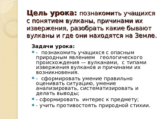   Цель урока:  познакомить учащихся с понятием вулканы, причинами их извержения, разобрать какие бывают вулканы и где они находятся на Земле.   Задачи урока: - познакомить учащихся с опасным природным явлением геологического происхождения — вулканами, с типами извержения вулканов и причинами их возникновения. - сформировать умение правильно оценивать ситуацию, умение анализировать, систематизировать и делать выводы; - сформировать интерес к предмету; - учить противостоять природной стихии. 