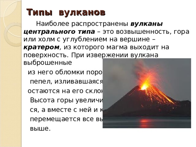 Типы вулканов  Наиболее распространены вулканы центрального типа  – это возвышенность, гора или холм с углублением на вершине – кратером , из которого магма выходит на поверхность. При извержении вулкана выброшенные  из него обломки породы,  пепел, изливавшаяся лава  остаются на его склонах.  Высота горы увеличивает-  ся, а вместе с ней и кратер  перемещается все выше и  выше. 