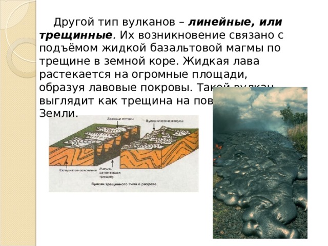 Другой тип вулканов – линейные, или трещинные . Их возникновение связано с подъёмом жидкой базальтовой магмы по трещине в земной коре. Жидкая лава растекается на огромные площади, образуя лавовые покровы. Такой вулкан выглядит как трещина на поверхности Земли.