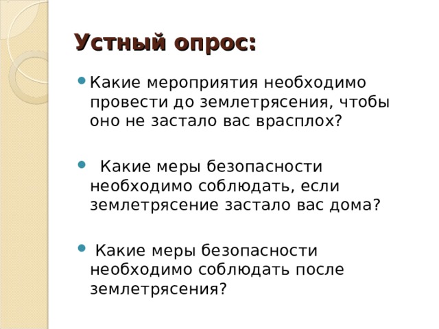 Устный опрос: Какие мероприятия необходимо провести до землетрясения, чтобы оно не застало вас врасплох?   Какие меры безопасности необходимо соблюдать, если землетрясение застало вас дома?   Какие меры безопасности необходимо соблюдать после землетрясения?  