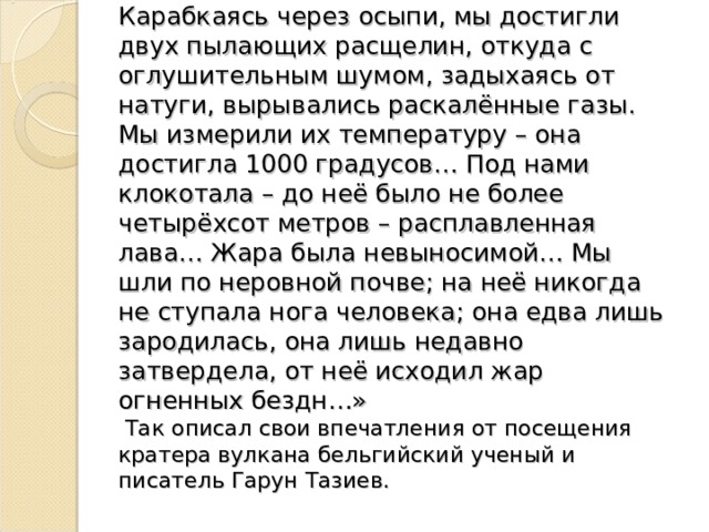 Карабкаясь через осыпи, мы достигли двух пылающих расщелин, откуда с оглушительным шумом, задыхаясь от натуги, вырывались раскалённые газы. Мы измерили их температуру – она достигла 1000 градусов… Под нами клокотала – до неё было не более четырёхсот метров – расплавленная лава… Жара была невыносимой… Мы шли по неровной почве; на неё никогда не ступала нога человека; она едва лишь зародилась, она лишь недавно затвердела, от неё исходил жар огненных бездн…» Так описал свои впечатления от посещения кратера вулкана бельгийский ученый и писатель Гарун Тазиев.