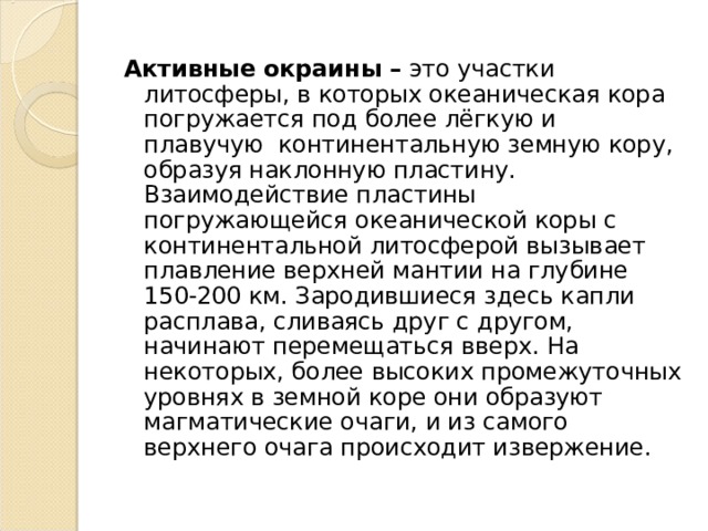 Активные окраины – это участки литосферы, в которых океаническая кора погружается под более лёгкую и плавучую континентальную земную кору, образуя наклонную пластину. Взаимодействие пластины погружающейся океанической коры с континентальной литосферой вызывает плавление верхней мантии на глубине 150-200 км. Зародившиеся здесь капли расплава, сливаясь друг с другом, начинают перемещаться вверх. На некоторых, более высоких промежуточных уровнях в земной коре они образуют магматические очаги, и из самого верхнего очага происходит извержение. 