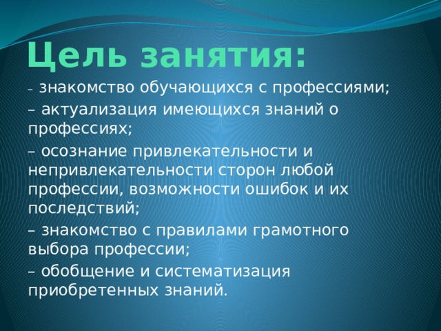 Цель занятия: –  знакомство обучающихся с профессиями; – актуализация имеющихся знаний о профессиях; – осознание привлекательности и непривлекательности сторон любой профессии, возможности ошибок и их последствий; – знакомство с правилами грамотного выбора профессии; – обобщение и систематизация приобретенных знаний.