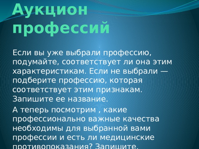 Задание 5.  Аукцион профессий Если вы уже выбрали профессию, подумайте, соответствует ли она этим характеристикам. Если не выбрали — подберите профессию, которая соответствует этим признакам. Запишите ее название. А теперь посмотрим , какие профессионально важные качества необходимы для выбранной вами профессии и есть ли медицинские противопоказания? Запишите.