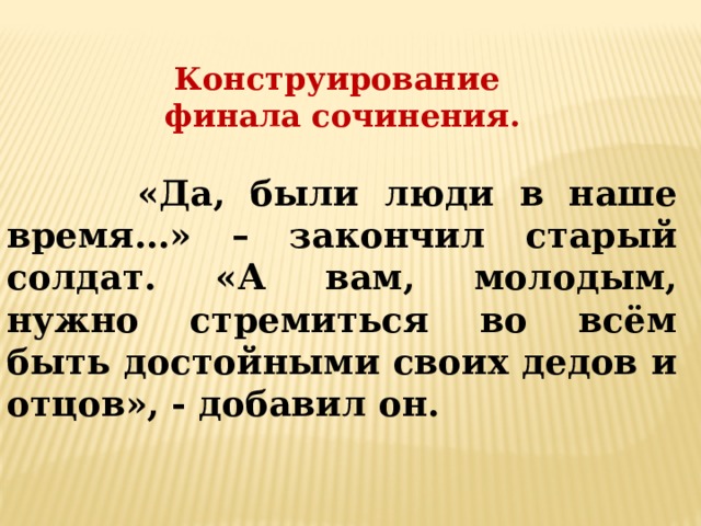 Конструирование финала сочинения.   «Да, были люди в наше время…» – закончил старый солдат. «А вам, молодым, нужно стремиться во всём быть достойными своих дедов и отцов», - добавил он. 