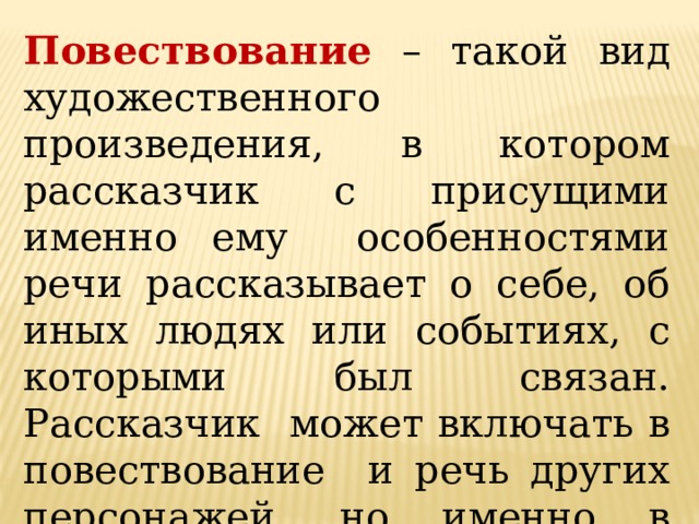 Повествование – такой вид художественного произведения, в котором рассказчик с присущими именно ему особенностями речи рассказывает о себе, об иных людях или событиях, с которыми был связан. Рассказчик может включать в повествование и речь других персонажей, но именно в процессе рассказа о себе самом. 