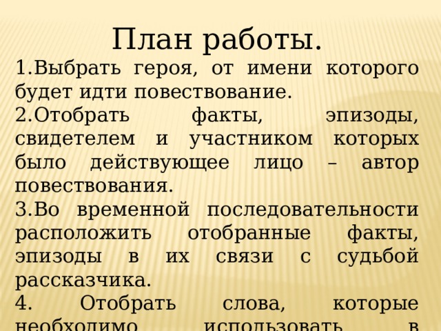 План работы. 1.Выбрать героя, от имени которого будет идти повествование. 2.Отобрать факты, эпизоды, свидетелем и участником которых было действующее лицо – автор повествования. 3.Во временной последовательности расположить отобранные факты, эпизоды в их связи с судьбой рассказчика. 4. Отобрать слова, которые необходимо использовать в сочинении. 