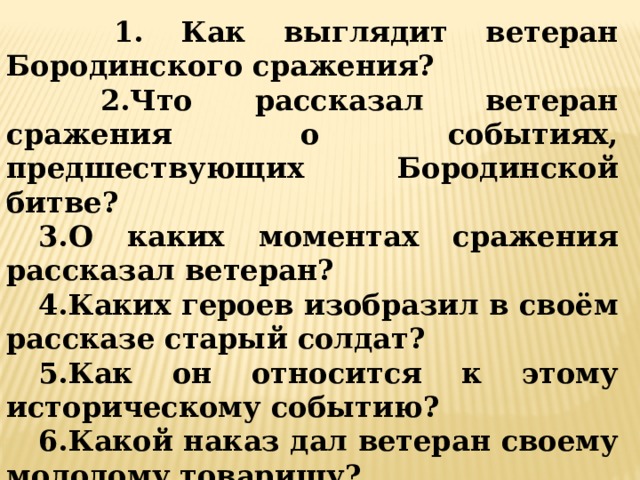  1. Как выглядит ветеран Бородинского сражения?  2.Что рассказал ветеран сражения о событиях, предшествующих Бородинской битве? 3.О каких моментах сражения рассказал ветеран? 4.Каких героев изобразил в своём рассказе старый солдат? 5.Как он относится к этому историческому событию? 6.Какой наказ дал ветеран своему молодому товарищу? 