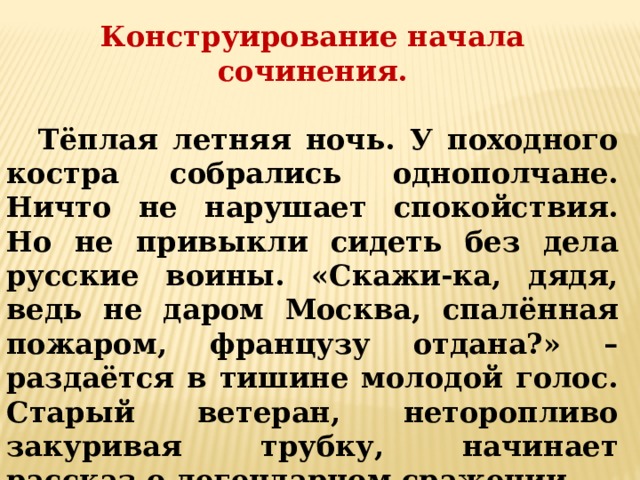 Конструирование начала сочинения.  Тёплая летняя ночь. У походного костра собрались однополчане. Ничто не нарушает спокойствия. Но не привыкли сидеть без дела русские воины. «Скажи-ка, дядя, ведь не даром Москва, спалённая пожаром, французу отдана?» – раздаётся в тишине молодой голос. Старый ветеран, неторопливо закуривая трубку, начинает рассказ о легендарном сражении. 