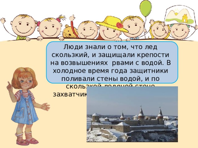 Люди знали о том, что лед скользкий, и защищали крепости на возвышениях рвами с водой. В холодное время года защитники поливали стены водой, и по скользкой ледяной стене захватчики не могли пробраться внутрь. 