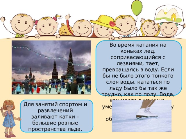 Во время катания на коньках лед, соприкасающийся с лезвиями, тает, превращаясь в воду. Если бы не было этого тонкого слоя воды, кататься по льду было бы так же трудно, как по полу. Вода, как масло в машине, уменьшает трение между льдом и коньком и облегчает скольжение. Для занятий спортом и развлечений  заливают катки – большие ровные пространства льда. 