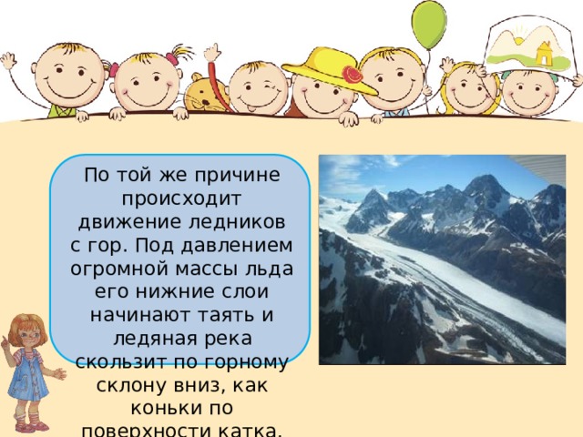 По той же причине происходит движение ледников с гор. Под давлением огромной массы льда его нижние слои начинают таять и ледяная река скользит по горному склону вниз, как коньки по поверхности катка. 