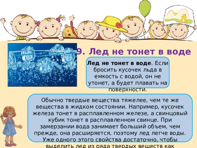 9. Лед не тонет в воде Лед не тонет в воде . Если бросить кусочек льда в емкость с водой, он не утонет, а будет плавать на поверхности. Обычно твердые вещества тяжелее, чем те же вещества в жидком состоянии. Например, кусочек железа тонет в расплавленном железе, а свинцовый кубик тонет в расплавленном свинце. При замерзании вода занимает больший объем, чем прежде, она расширяется, поэтому лед легче воды. Уже одного этого свойства достаточно, чтобы выделить лед из ряда твердых веществ как исключение. 