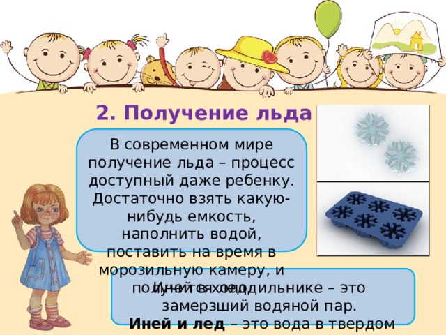 2. Получение льда В современном мире получение льда – процесс доступный даже ребенку. Достаточно взять какую-нибудь емкость, наполнить водой, поставить на время в морозильную камеру, и получится лед. Иней в холодильнике – это замерзший водяной пар.   Иней и лед  – это вода в твердом состоянии. 