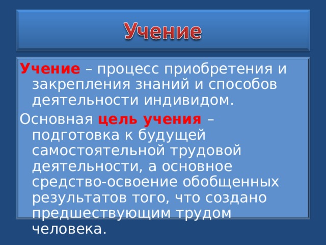 Учение – процесс приобретения и закрепления знаний и способов деятельности индивидом. Основная цель учения – подготовка к будущей самостоятельной трудовой деятельности, а основное средство-освоение обобщенных результатов того, что создано предшествующим трудом человека. 