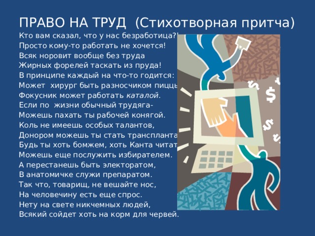 ПРАВО НА ТРУД (Стихотворная притча) Кто вам сказал, что у нас безработица?! Просто кому-то работать не хочется! Всяк норовит вообще без труда Жирных форелей таскать из пруда! В принципе каждый на что-то годится: Может хирург быть разносчиком пиццы. Фокусник может работать каталой . Если по жизни обычный трудяга- Можешь пахать ты рабочей конягой. Коль не имеешь особых талантов, Донором можешь ты стать трансплантатов. Будь ты хоть бомжем, хоть Канта читателем, Можешь еще послужить избирателем. А перестанешь быть электоратом, В анатомичке служи препаратом. Так что, товарищ, не вешайте нос, На человечину есть еще спрос. Нету на свете никчемных людей, Всякий сойдет хоть на корм для червей. 