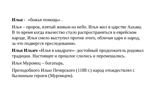 Илья - «божья помощь» . Илья – пророк, взятый живым на небо. Илья жил в царстве Аахава. В то время когда язычество стало распространяться в еврейском народе, Илья смело выступил против этого, обличая царя и народ, за что подвергся преследованию. Илья Ильич «Илья в квадрате»- достойный продолжатель родовых традиции. Настоящее и прошлое слились и перемешались. Илья Муромец – богатырь. Преподобного Илью Печерского (1188 г.) народ отождествлял с былинным героем (Муромцем). 