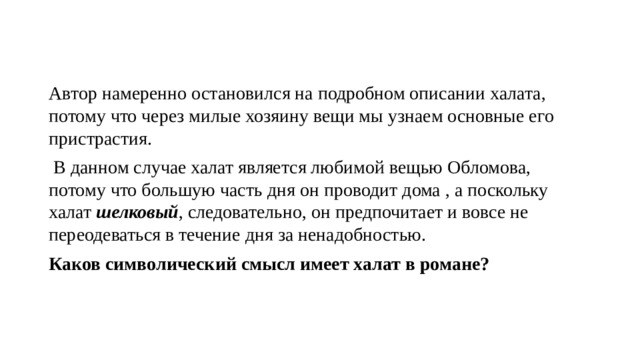 Автор намеренно остановился на подробном описании халата, потому что через милые хозяину вещи мы узнаем основные его пристрастия.  В данном случае халат является любимой вещью Обломова, потому что большую часть дня он проводит дома , а поскольку халат шелковый , следовательно, он предпочитает и вовсе не переодеваться в течение дня за ненадобностью. Каков символический смысл имеет халат в романе? 