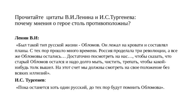 Прочитайте цитаты В.И.Ленина и И.С.Тургенева:  почему мнения о герое столь противоположны?   Ленин В.И:  «Был такой тип русской жизни - Обломов. Он лежал на кровати и составлял планы. С тех пор прошло много времени. Россия проделала три революции, а все же Обломовы остались… Достаточно посмотреть на нас…, чтобы сказать, что старый Обломов остался и надо долго мыть, чистить, трепать, чтобы какой-нибудь толк вышел. На этот счет мы должны смотреть на свое положение без всяких иллюзий». И.С. Тургенев :  «Пока останется хоть один русский, до тех пор будут помнить Обломова».   