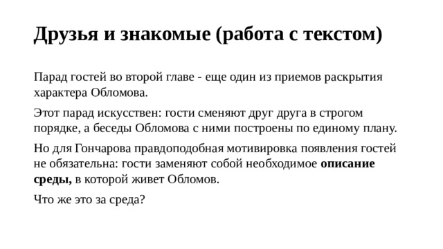 Друзья и знакомые (работа с текстом) Парад гостей во второй главе - еще один из приемов раскрытия характера Обломова. Этот парад искусствен: гости сменяют друг друга в строгом порядке, а беседы Обломова с ними построены по единому плану. Но для Гончарова правдоподобная мотивировка появления гостей не обязательна: гости заменяют собой необходимое  описание среды,  в которой живет Обломов. Что же это за среда? 