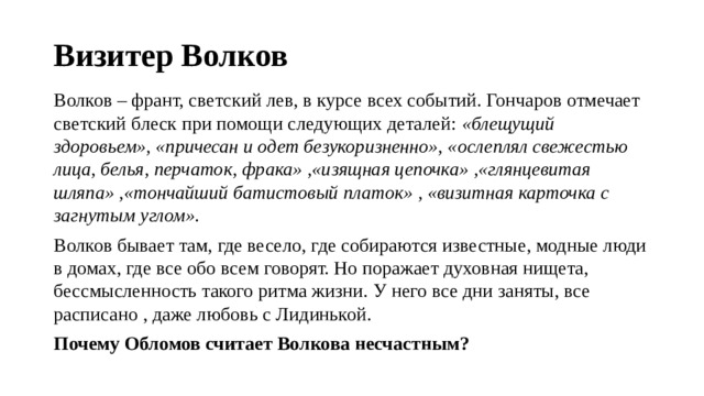 Визитер Волков Волков – франт, светский лев, в курсе всех событий. Гончаров отмечает светский блеск при помощи следующих деталей: «блещущий здоровьем», «причесан и одет безукоризненно», «ослеплял свежестью лица, белья, перчаток, фрака» ,«изящная цепочка» ,«глянцевитая шляпа» ,«тончайший батистовый платок» , «визитная карточка с загнутым углом». Волков бывает там, где весело, где собираются известные, модные люди в домах, где все обо всем говорят. Но поражает духовная нищета, бессмысленность такого ритма жизни. У него все дни заняты, все расписано , даже любовь с Лидинькой. Почему Обломов считает Волкова несчастным? 