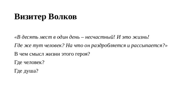 Визитер Волков «В десять мест в один день – несчастный! И это жизнь! Где же тут человек? На что он раздробляется и рассыпается?» В чем смысл жизни этого героя? Где человек? Где душа?   