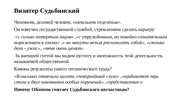 Визитер Судьбинский Чиновник, деловой человек, «начальник отделенья». Он измучен государственной службой, стремлением сделать карьеру:  «с сильно потертым лицом» ,«с утружденным, но покойно сознательным выражением в глазах» ,« ни минуты нельзя располагать собой», «сколько дела - ужас», «меня очень ценят».  За внешней суетой мы видим пустоту и ничтожность этой деятельности, называемой общественной. Каковы результаты такого титанического труда? «В письмах отменили писать «покорнейший слуга» ,«прибавляют три стола и двух чиновников особых поручений» ,«представление о Почему Обломов считает Судьбинского несчастным?  