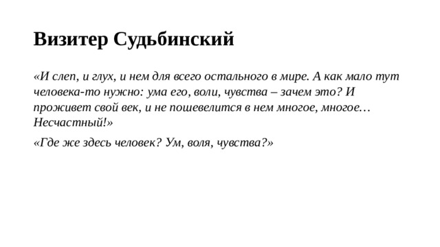 Визитер Судьбинский  «И слеп, и глух, и нем для всего остального в мире. А как мало тут человека-то нужно: ума его, воли, чувства – зачем это? И проживет свой век, и не пошевелится в нем многое, многое… Несчастный!» «Где же здесь человек? Ум, воля, чувства?» 