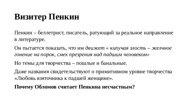 Визитер Пенкин Пенкин – беллетрист, писатель, ратующий за реальное направление в литературе. Он пытается показать, что им движет « кипучая злость – желчное гонение на порок, смех презрения над падшим человеком» Но темы для творчества – пошлые и банальные. Даже названия свидетельствуют о примитивном уровне творчества «Любовь взяточника к падшей женщине». Почему Обломов считает Пенкина несчастным? 