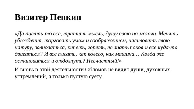 Визитер Пенкин «Да писать-то все, тратить мысль, душу свою на мелочи. Менять убеждения, торговать умом и воображением, насиловать свою натуру, волноваться, кипеть, гореть, не знать покоя и все куда-то двигаться? И все писать, как колесо, как машина… Когда же остановиться и отдохнуть? Несчастный!» И вновь в этой деятельности Обломов не видит души, духовных устремлений, а только пустую суету. 