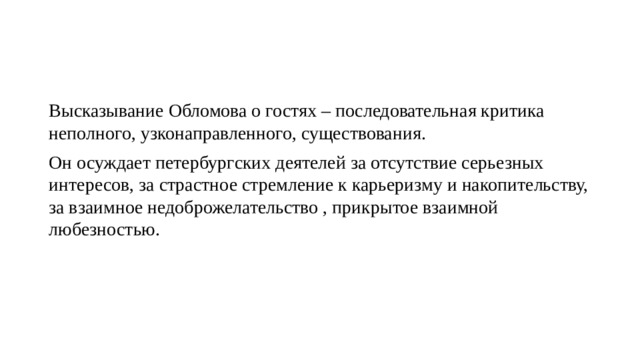 Высказывание Обломова о гостях – последовательная критика неполного, узконаправленного, существования. Он осуждает петербургских деятелей за отсутствие серьезных интересов, за страстное стремление к карьеризму и накопительству, за взаимное недоброжелательство , прикрытое взаимной любезностью. 