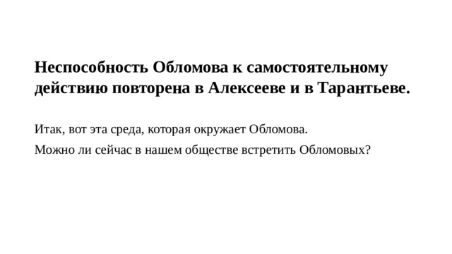 Неспособность Обломова к самостоятельному действию повторена в Алексееве и в Тарантьеве. Итак, вот эта среда, которая окружает Обломова. Можно ли сейчас в нашем обществе встретить Обломовых? 