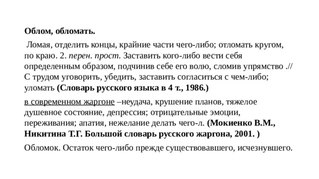 Облом, обломать.   Ломая, отделить концы, крайние части чего-либо; отломать кругом, по краю. 2.  перен. прост . Заставить кого-либо вести себя определенным образом, подчинив себе его волю, сломив упрямство .// С трудом уговорить, убедить, заставить согласиться с чем-либо; уломать (Словарь русского языка в 4 т., 1986.) в современном жаргоне  –неудача, крушение планов, тяжелое душевное состояние, депрессия; отрицательные эмоции, переживания; апатия, нежелание делать чего-л. (Мокиенко В.М., Никитина Т.Г. Большой словарь русского жаргона, 2001. ) Обломок. Остаток чего-либо прежде существовавшего, исчезнувшего. 