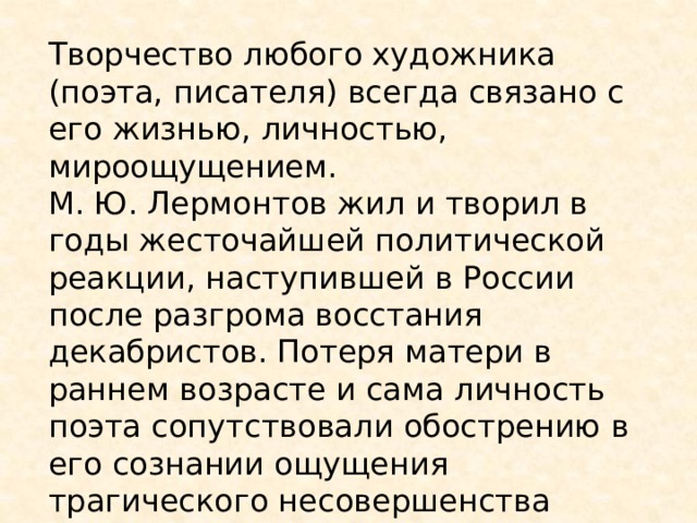 Творчество любого художника (поэта, писателя) всегда связано с его жизнью, личностью, мироощущением. М. Ю. Лермонтов жил и творил в годы жесточайшей политической реакции, наступившей в России после разгрома восстания декабристов. Потеря матери в раннем возрасте и сама личность поэта сопутствовали обострению в его сознании ощущения трагического несовершенства мира. На протяжении всей своей короткой, но плодотворной жизни он был одинок.