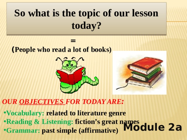 So what is the topic of our lesson today? BOOKWORMS         Module 2a = ( People who read a lot of books) OUR OBJECTIVES FOR TODAY ARE : Vocabulary: related to literature genre Reading & Listening: fiction’s great names Grammar: past simple (affirmative)  