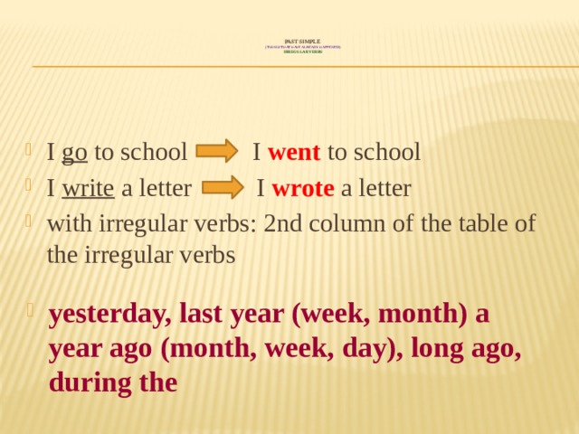  PAST SIMPLE  ( things that have already happened!)  irregular verbs   I go to school I went to school I write a letter I wrote a letter with irregular verbs: 2nd column of the table of the irregular verbs  yesterday, last year (week, month) a year ago (month, week, day), long ago, during the 