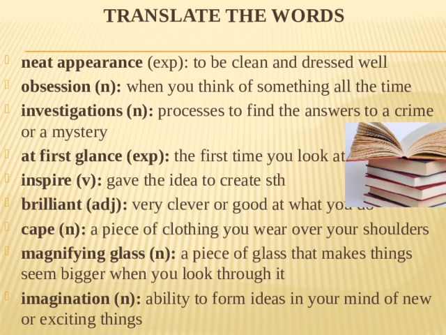 Translate the words neat appearance (exp): to be clean and dressed well obsession (n): when you think of something all the time investigations (n): processes to find the answers to a crime or a mystery at first glance (exp): the first time you look at sb/sth inspire (v): gave the idea to create sth brilliant (adj): very clever or good at what you do cape (n): a piece of clothing you wear over your shoulders magnifying glass (n): a piece of glass that makes things seem bigger when you look through it imagination (n): ability to form ideas in your mind of new or exciting things 