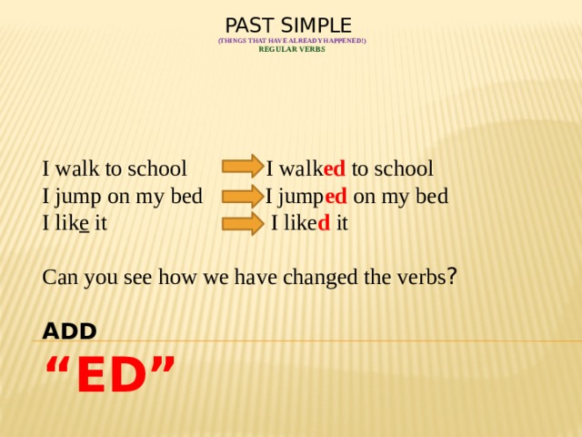 PAST SIMPLE  (things that have already happened!)  Regular verbs     I walk to school I walk ed to school I jump on my bed I jump ed on my bed I lik e it I like d it Can you see how we have changed the verbs ?  ADD “ ED” 