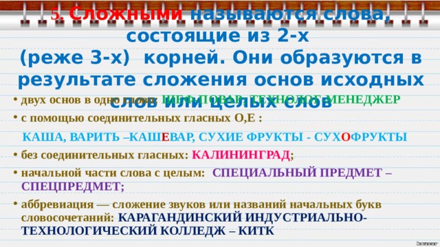  5. Сложными называются слова, состоящие из 2-х  (реже 3-х) корней. Они образуются в результате сложения основ исходных слов или целых слов   двух основ в одно слово: ШЕФ-ПОВАР; ТЕХНОЛОГ-МЕНЕДЖЕР с помощью соединительных гласных О,Е :  КАША, ВАРИТЬ –КАШ Е ВАР, СУХИЕ ФРУКТЫ - СУХ О ФРУКТЫ без соединительных гласных: КАЛИНИНГРАД ; начальной части слова с целым: СПЕЦИАЛЬНЫЙ ПРЕДМЕТ – СПЕЦПРЕДМЕТ; аббревиация — сложение звуков или названий начальных букв словосочетаний: КАРАГАНДИНСКИЙ ИНДУСТРИАЛЬНО-ТЕХНОЛОГИЧЕСКИЙ КОЛЛЕДЖ – КИТК 