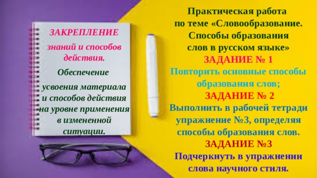 Практическая работа  по теме «Словообразование.  Способы образования  слов в русском языке»  ЗАДАНИЕ № 1  Повторить основные способы образования слов;   ЗАДАНИЕ № 2  Выполнить в рабочей тетради упражнение №3, определяя способы образования слов.  ЗАДАНИЕ №3  Подчеркнуть в упражнении слова научного стиля. ЗАКРЕПЛЕНИЕ знаний и способов действия. Обеспечение усвоения материала и способов действия на уровне применения в измененной ситуации. 