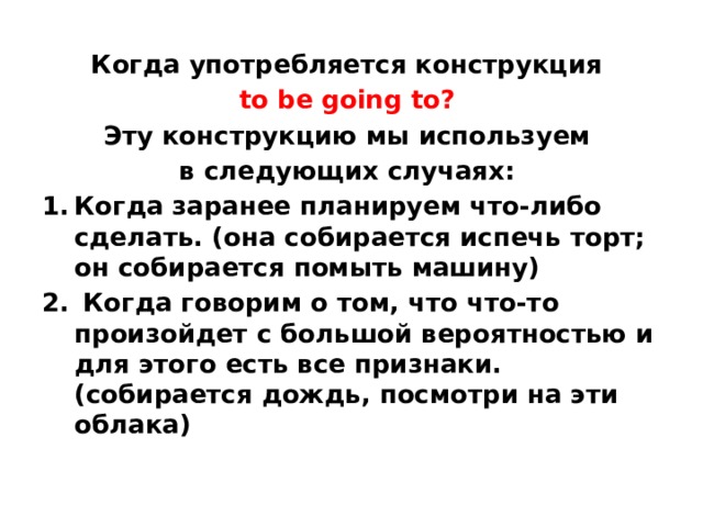 Когда употребляется конструкция to be going to? Эту конструкцию мы используем в следующих случаях: Когда заранее планируем что-либо сделать. (она собирается испечь торт; он собирается помыть машину)  Когда говорим о том, что что-то произойдет с большой вероятностью и для этого есть все признаки. (собирается дождь, посмотри на эти облака)    