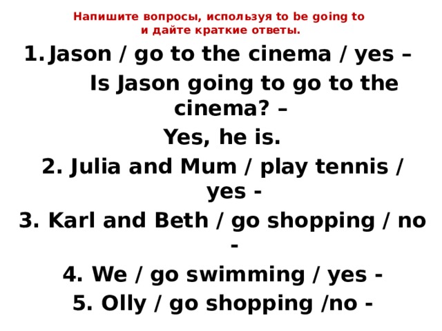 Напишите вопросы, используя to be going to  и дайте краткие ответы.   Jason / go to the cinema / yes –  Is Jason going to go to the cinema? – Yes, he is. 2. Julia and Mum / play tennis / yes - 3. Karl and Beth / go shopping / no - 4. We / go swimming / yes - 5. Olly / go shopping /no - 